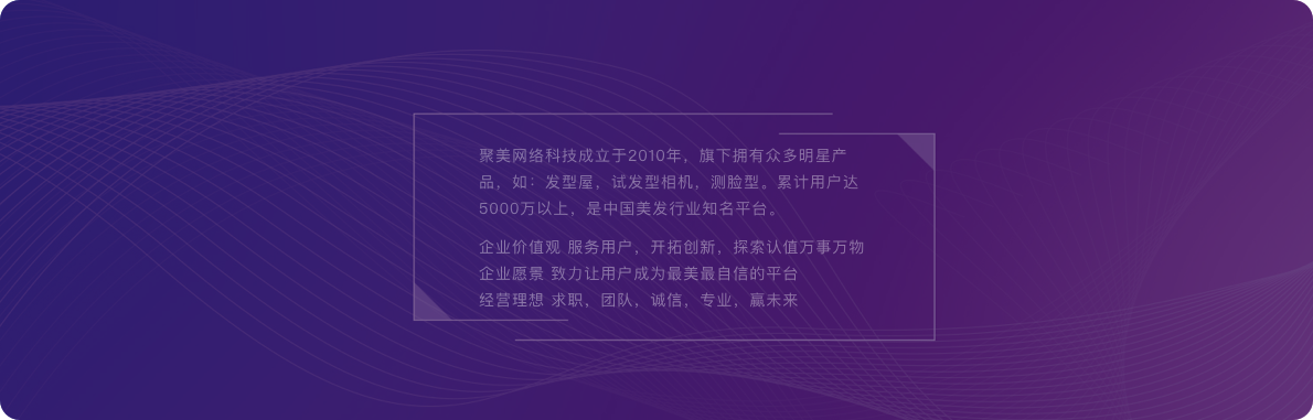 聚美網絡科技成立于2010年，旗下擁有眾多明星產品，如：發型屋，試發型相機，測臉型。累計用戶達5000萬以上，是中國美發行業知名平臺。企業價值觀 服務用戶，開拓創新，探索認值萬事萬物企業愿景 致力讓用戶成為最美最自信的平臺經營理想 求職，團隊，誠信，專業，贏未來。
